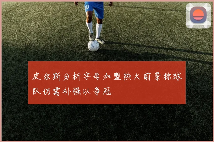 皮尔斯分析字母加盟热火前景称球队仍需补强以争冠