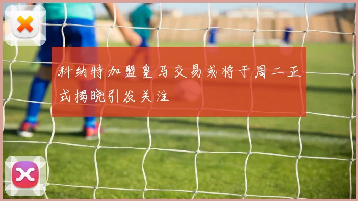 科纳特加盟皇马交易或将于周二正式揭晓引发关注