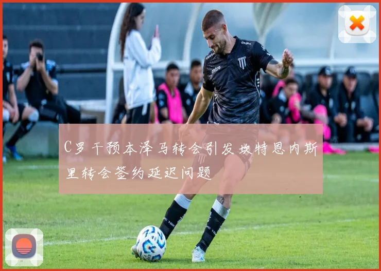 C罗干预本泽马转会引发坎特恩内斯里转会签约延迟问题