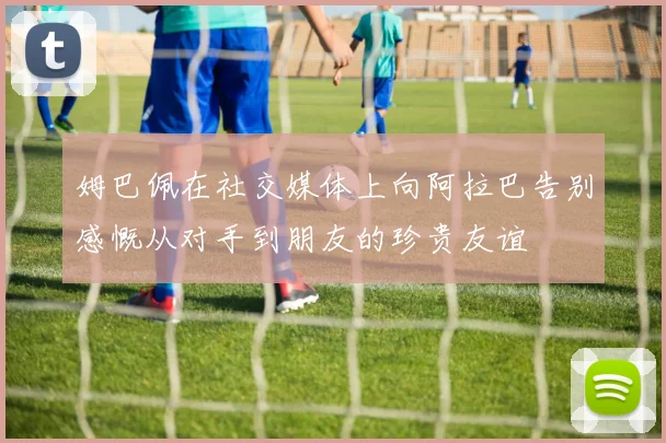 姆巴佩在社交媒体上向阿拉巴告别感慨从对手到朋友的珍贵友谊