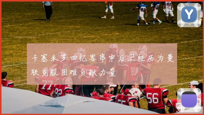 卡塞米罗回忆客串中后卫经历为曼联克服困难贡献力量