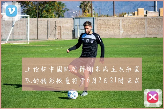 土伦杯中国队对阵刚果民主共和国队的精彩较量将于6月2日21时正式开启