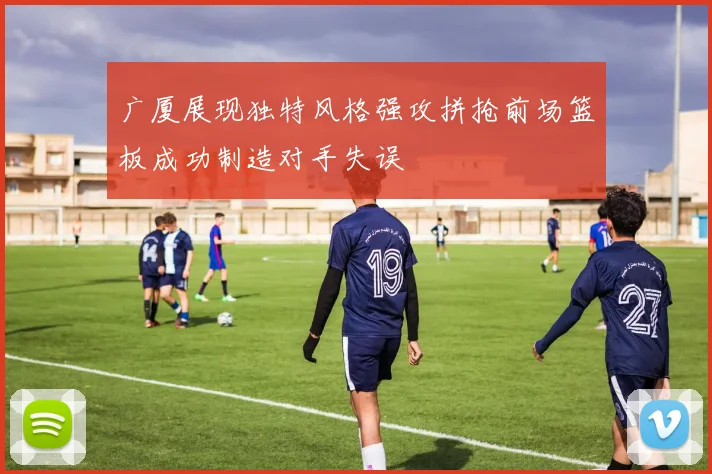 广厦展现独特风格强攻拼抢前场篮板成功制造对手失误