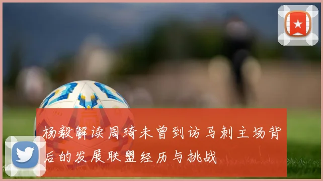 杨毅解读周琦未曾到访马刺主场背后的发展联盟经历与挑战