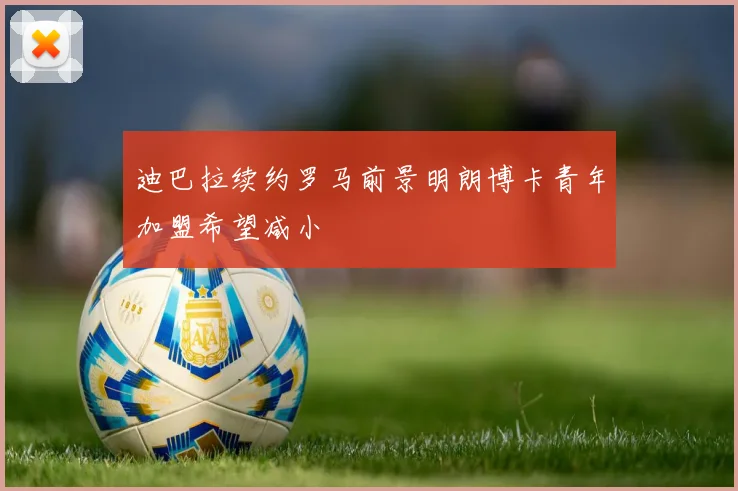 迪巴拉续约罗马前景明朗博卡青年加盟希望减小