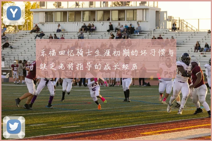 乐福回忆骑士生涯初期的坏习惯与缺乏老将指导的成长经历