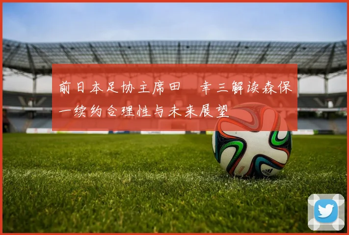 前日本足协主席田嶋幸三解读森保一续约合理性与未来展望