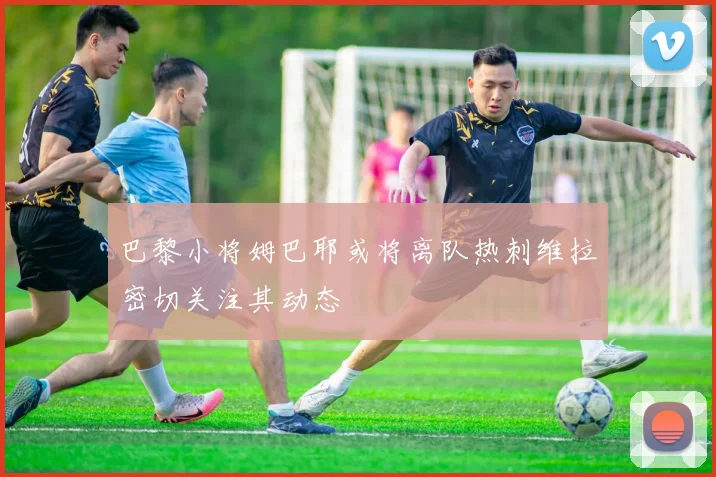 巴黎小将姆巴耶或将离队热刺维拉密切关注其动态