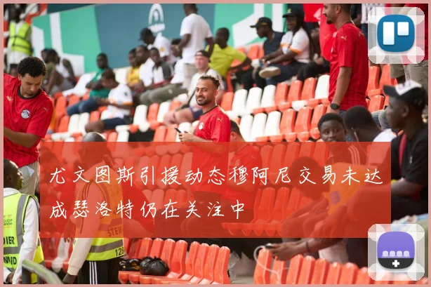 尤文图斯引援动态穆阿尼交易未达成瑟洛特仍在关注中