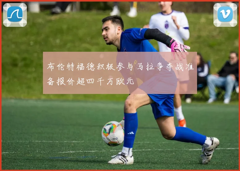 布伦特福德积极参与马拉争夺战准备报价超四千万欧元