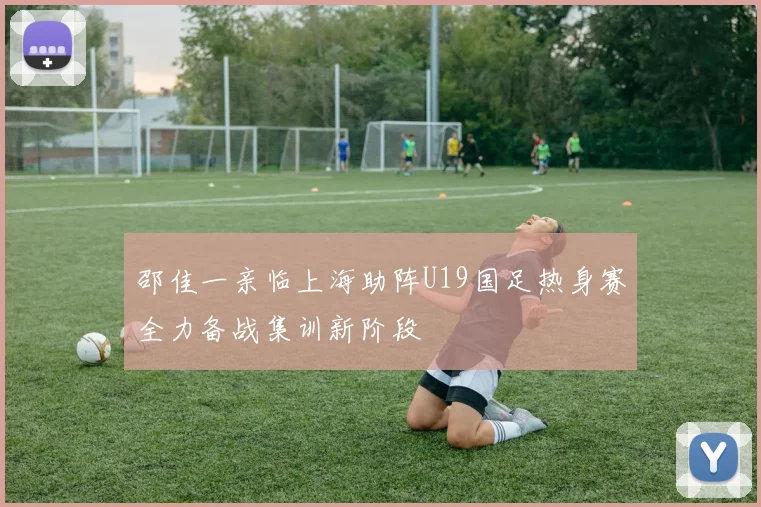 邵佳一亲临上海助阵U19国足热身赛全力备战集训新阶段