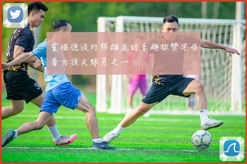 霍福德谈对阵雄鹿的乐趣称赞字母哥为顶尖球员之一