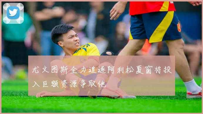 尤文图斯全力追逐阿利松夏窗将投入巨额资源争取他