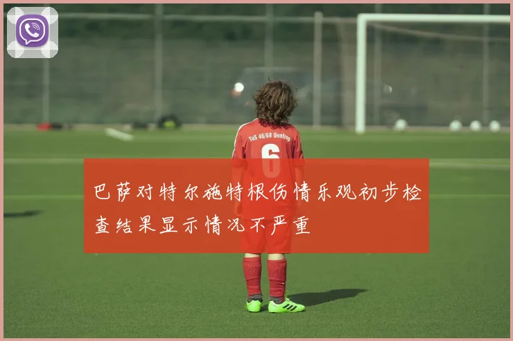巴萨对特尔施特根伤情乐观初步检查结果显示情况不严重