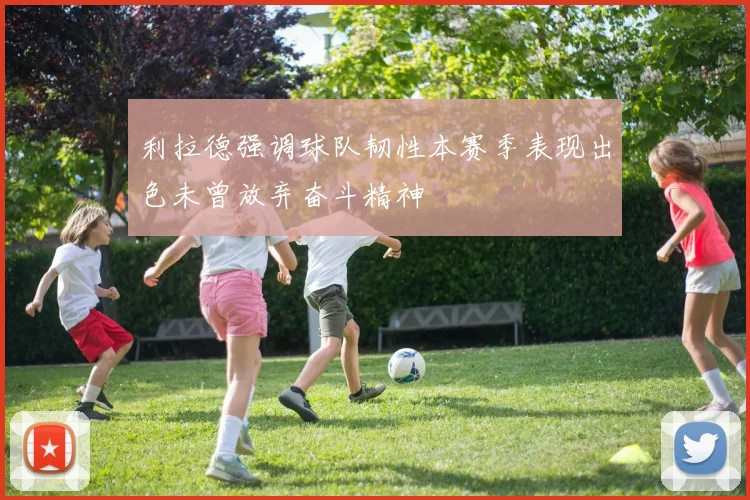 利拉德强调球队韧性本赛季表现出色未曾放弃奋斗精神