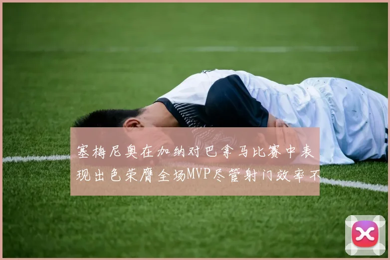 塞梅尼奥在加纳对巴拿马比赛中表现出色荣膺全场MVP尽管射门效率不佳