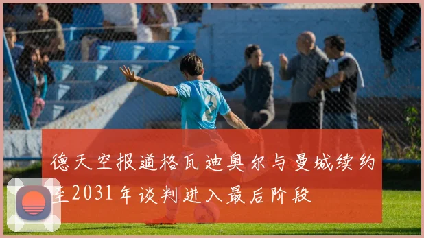 德天空报道格瓦迪奥尔与曼城续约至2031年谈判进入最后阶段