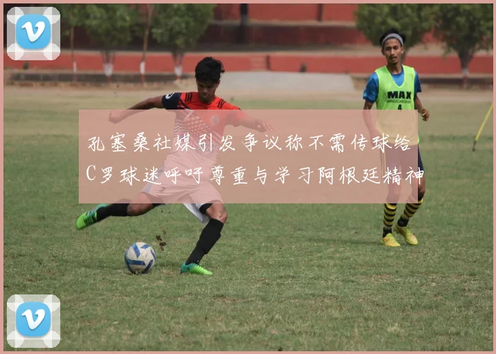 孔塞桑社媒引发争议称不需传球给C罗球迷呼吁尊重与学习阿根廷精神