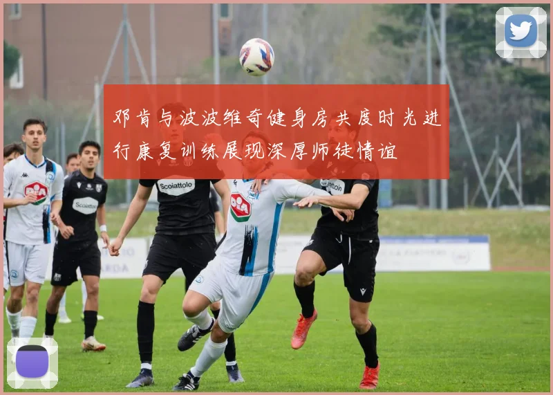 邓肯与波波维奇健身房共度时光进行康复训练展现深厚师徒情谊