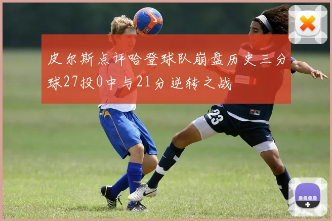 皮尔斯点评哈登球队崩盘历史三分球27投0中与21分逆转之战